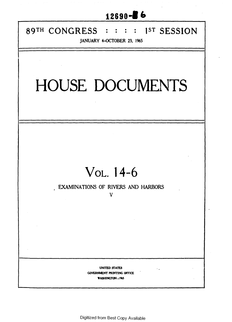 handle is hein.usccsset/usconset31109 and id is 1 raw text is: 

                      1269046

89TH  CONGRESS : : : : 1ST SESSION
               JANUARY 4-OCTOBER 23, 1%5







   HOUSE DOCUMENTS













                VOL. 14-6

         EXAMINATIONS OF RIVERS AND HARBORS
                       V











                    UNITED STAIES
                 COVERNMENT PRINTING OFFICE
                    WASHINGTON : 1%5


Digitized from Best Copy Available


