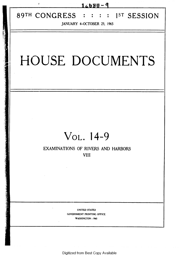 handle is hein.usccsset/usconset31112 and id is 1 raw text is: 
T                 D
HOUSE DOCUMENTS


       VOL. 14-9

EXAMINATIONS OF RIVERS AND HARBORS
             VIll


   UNITED STATES
GOVERNMENT PRINTING OFFICE
   WASHINGTON: 1%5


I


Digitized from Best Copy Available


89TH  CONGRESS : : : : 1ST SESSION
               JANUARY 4-OCTOBER 23, 1%5


A


