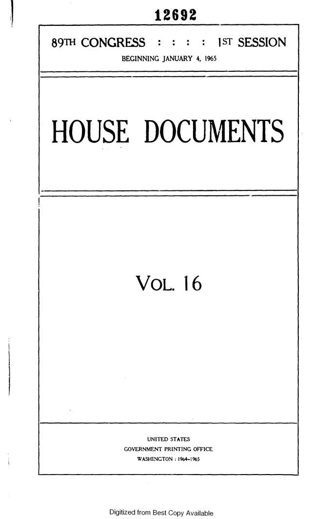 handle is hein.usccsset/usconset31114 and id is 1 raw text is: 
                   12692


89TH CONGRESS : : : : 1 sT SESSION

             BEGINNING JANUARY 4, 1%5


HOUSE DOCUMENTS


VOL. 16


    UNITED STATES
GOVERNMENT PRINTING OFFICE
  WASHINGTON: 1964-1965


Digitized from Best Copy Available


