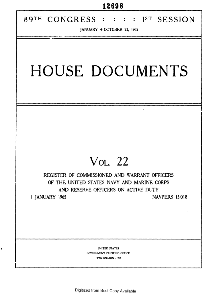 handle is hein.usccsset/usconset31120 and id is 1 raw text is: 12698


89TH   CONGRESS :


:  :  :  )ST  SESSION


JANUARY 4-OCTOBER 23, 1965


HOUSE DOCUMENTS


VOL.


22


    REGISTER OF COMMISSIONED AND WARRANT OFFICERS
    OF  THE UNITED STATES NAVY AND MARINE CORPS
         AND RESERVE OFFICERS ON ACTIVE DUTY
I JANUARY 1965                        NAVPERS 15,018


   UNITED STATES
GOVERNMENT PRINTING OFFICE
   WASHINGTON : 1%5


Digitized from Best Copy Available


