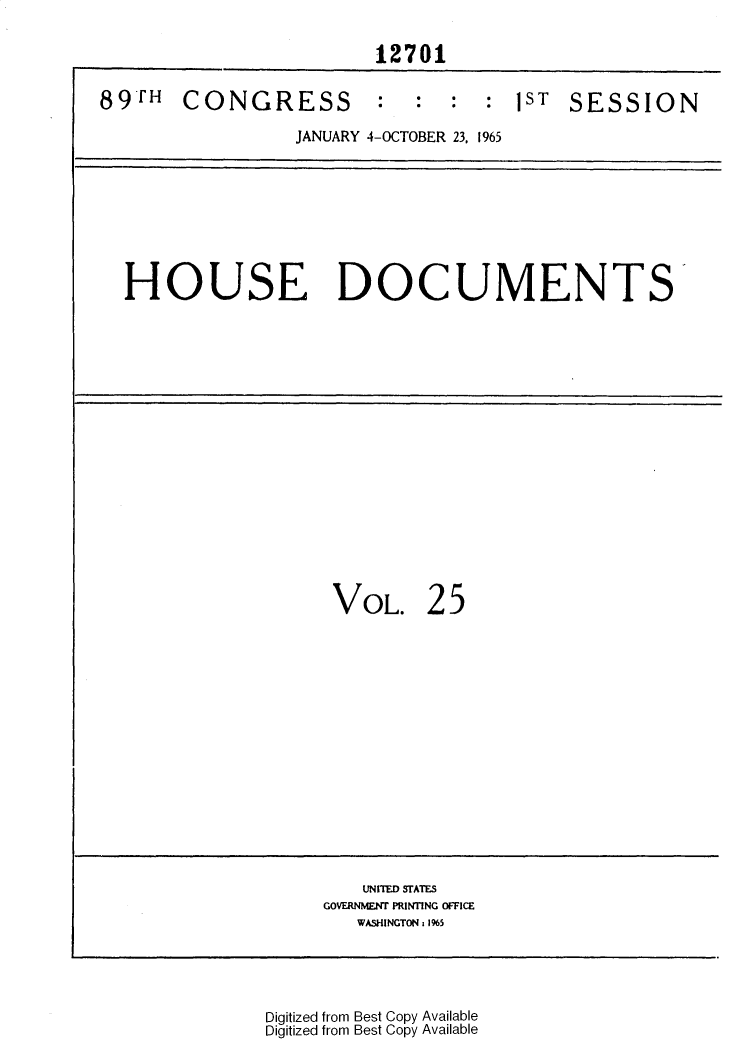 handle is hein.usccsset/usconset31126 and id is 1 raw text is: 

                         12701


89TH   CONGRESS       : : : : 1ST SESSION

                  JANUARY 4-OCTOBER 23, 1965









  HOUSE DOCUMENTS


















                     VOL. 25
















                        UNITED STATES
                    GOVERNMENT PRINTING OFFICE
                       WASHINGTON 1 1%5


Digitized from Best Copy Available
Digitized from Best Copy Available


