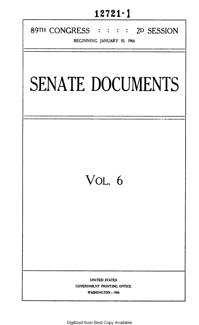 handle is hein.usccsset/usconset31135 and id is 1 raw text is: 

                  12721-1


89T  CONGRESS : : : : 2D SESSION

            BEGINNING JANUARY 10, 1966


SENATE DOCUMENTS


VOL. 6


    UNITED STATES
GOVERNMENT PRINTING OFFICE
   WASHINGTON: 1%6


Digitized from Best Copy Available



