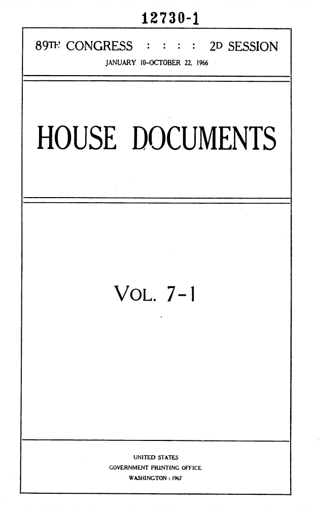 handle is hein.usccsset/usconset31140 and id is 1 raw text is:                  12730-1

89T  CONGRESS     : : :  :  2D SESSION
           JANUARY 10-OCTOBER 22, 1966


HOUSE DOCUMENTS


VOL.


7-1


    UNITED STATES
GOVERNMENT PRINTING OFFICE
   WASHINGTON : 1967


