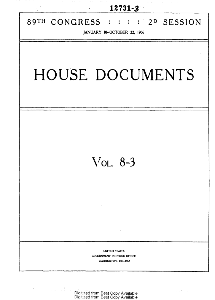 handle is hein.usccsset/usconset31143 and id is 1 raw text is: 
                          12731-,


89TH   CONGRESS : : : : 2D SESSION

                 JANUARY 10-OCTOBER 22, 1966









  HOUSE DOCUMENTS

















                    VOL. 8-3

















                        UNITED STATES
                    GOVERNMENT PRINTING OFFICE
                      WASHINGTON: 1%5-1967






               Digitized from Best Copy Available
               Digitized from Best Copy Available


