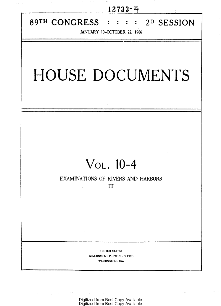 handle is hein.usccsset/usconset31148 and id is 1 raw text is: 
                         12733-1+

89TH   CONGRESS         :  :  :  :  2D  SESSION
                JANUARY 10-OCTOBER 22, 1966








 HOUSE DOCUMENTS















                  VOL. 10-4

         EXAMINATIONS OF RIVERS AND HARBORS
                         III











                      UNITED STATES
                   GOVERNMENT PRINTING OFFICE
                      WASHINGTON: 1%6


Digitized from Best Copy Available
Digitized from Best Copy Available


