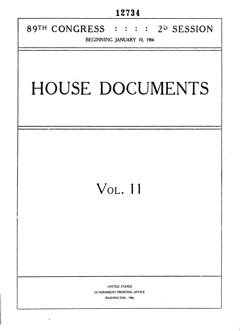 handle is hein.usccsset/usconset31150 and id is 1 raw text is:                     12734
89TH CONGRESS      :  : : :  2D SESSION
             BEGINNING JANUARY 10, 1%6


HOUSE DOCUMENTS


VOL.


1


1


   UNITED STATES
GOVERNMENT PRINTING OFFICE
  WASHINGTON: 1%6


