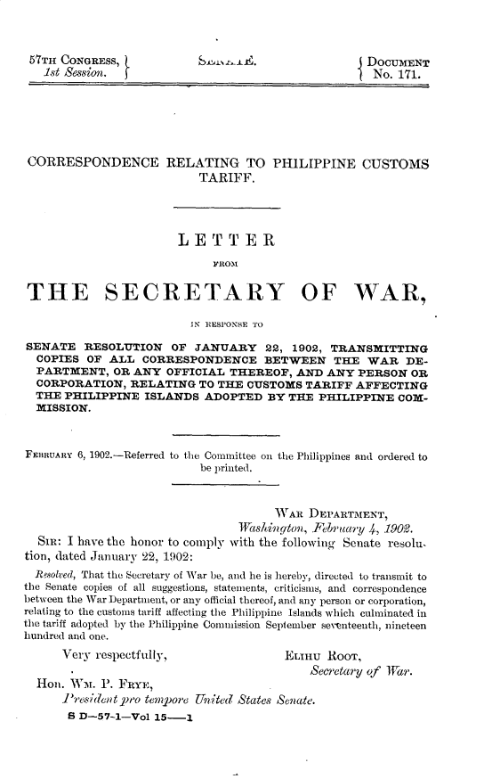 handle is hein.usccsset/usconset31160 and id is 1 raw text is: 



57TH CONGRESS,
  1st Session. f


J DOCUMENT
  No. 171.


CORRESPONDENCE


RELATING TO PHILIPPINE CUSTOMS
     TARIFF.


                       LETTER

                            1'RO)I

 THE SECRETARY OF WAR,

                         IN RESPONSE TO

SENATE   RESOLUTION   OF  JANUARY   22, 1902, TRANSMITTING
  COPIES  OF ALL  CORRESPONDENCE BETWEEN THE WAR DE-
  PARTMENT,   OR ANY OFFICIAL  THEREOF,  AND ANY  PERSON  OR
  CORPORATION,  RELATING  TO THE  CUSTOMS TARIFF  AFFECTING
  THE PHILIPPINE  ISLANDS  ADOPTED   BY THE PHILIPPINE  COM-
  MISSION.



FEBRUARY 6, 1902.-Referred to the Committee on the Philippines and ordered to
                          be printed.



                                      WVAR DEPARTMENT,
                                Wtshiungton, February 4, 1902.
  Sm:  I have the honor to comply with the following Senate resolu,
tion, dated January 22, 1902:
  Resolved, That the Secretary of War be, and he is hereby, directed to transmit to
the Senate copies of all suggestions, statements, criticisms, and correspondence
between the War Department, or any official thereof, and any person or corporation,
relating to the customs tariff affecting the Philippine Islands which culminated in
the tariff adopted by the Philippine Commission September seventeenth, nineteen
hundred and one.
      Very respectfully,               ELnU   ROOT,
                                           Secretary of Iar.
  Hon. WM.  P. FRYE,
      P'resident pro tempore United States Senate.
      S D-57-1-Vol  15-1


