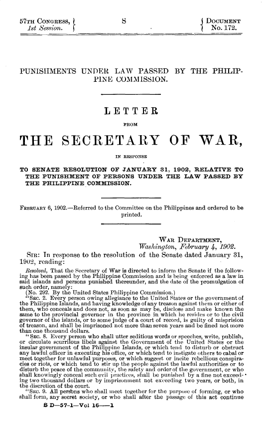 handle is hein.usccsset/usconset31161 and id is 1 raw text is: 

57TH  CONGRESS,                  S                         DOCUMENT
   1st Sen ion.                                              No. 172.






PUNISHMENTS UNDER LAW PASSED BY THE PHILIP-
                        PINE   COMMISSION.




                           LETTER

                                 FROM


THE SECRETARY OF WAR,

                              IN RESPONSE

TO  SENATE RESOLUTION OF JANUARY 31, 1902, RELATIVE TO
  THE  PUNISHMENT OF PERSONS UNDER THE LAW PASSED BY
  THE  PHILIPPINE COMMISSION.



FEBRUARY 6, 1902.-Referred to the Committee on the Philippines and ordered to be
                                printed.



                                            WAR   DEPARTMENT,
                                      Wa~shington, February  4, 19092.
  SiR:  In response to the resolution of the Senate dated  January  31,
1902, reading:
  Resolved, That the Secretary of War is directed to inform the Senate if the follow-
ing has been passed by the Plppine Commission and is being enforced as a law in
said islands and persons punished thereunder, and the date of the promulgation of
such order, namely:
  (No. 292. By the United States Philippine Commission.)
  SEc. 2. Every person owing allegiance to the United States or the government of
the Philippine Islands, and having knowledge of any treason against them or either of
them, who conceals and does not, as soon as may be, disclose and make known the
same to the provincial governor in the province in which he resides or to the civil
governor of the islands, or to some judge of a court of record, is guilty of misprision
of treason, and shall be imprisoned not more than seven years and be fined not more
than one thousand dollars.
   Sc. 8. Every person who shall utter seditious words or speeches, write, publish,
or circulate scurrilous libels against the Government of the United States or the
insular government of the Philippine Islands, or which tend to disturb or obstruct
any lawful officer in executing his office, or which tend to instigate others to cabal or
meet together for unlawful purposes, or which suggest or incite rebellious conspira-
cies or riots, or which tend to stir up the people against the lawful authorities or to
disturb the peace of the community, the safety and order of the government, or who
shall knowingly conceal such evil practices, shall be punished by a fine not exceed-*
ing two thousand dollars or by imprisonment not exceeding two years, or both, in
the discretion of the court.
  SEc. 9. All persbns who shall meet together for the purpose of forming, or who
shall form, any secret society, or who shall after the passage of this act continue
        S D-57-1-Vol   16-1


