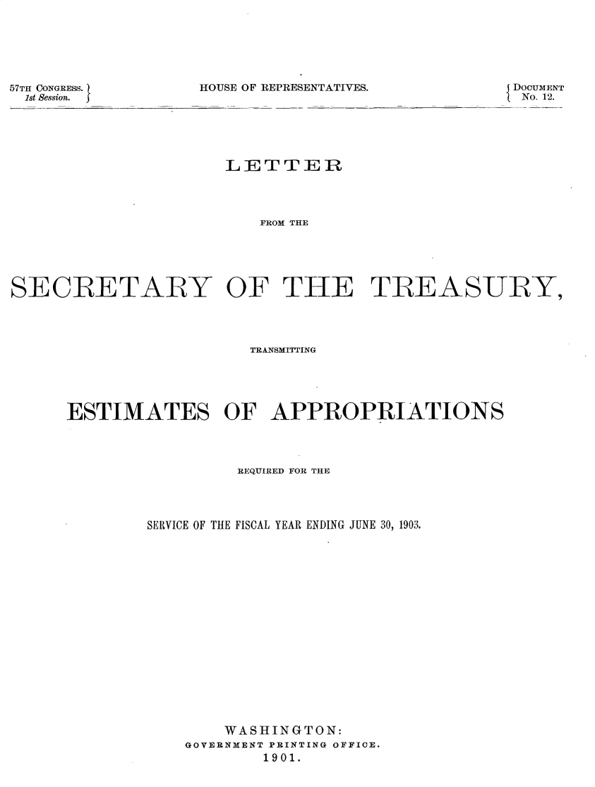 handle is hein.usccsset/usconset31165 and id is 1 raw text is: 






HOUSE OF REPRESENTATIVES.


57TH CONGRESS.)
  1st Session.


DOCUMENT
No. 12.


                      LETTER




                         FROM THE






SECRETARY OF THE TREASURY,


                   TRANSMITTING





ESTIMATES OF APPROPRIATIONS




                 REQUIRED FOR THE




        SERVICE OF THE FISCAL YEAR ENDING JUNE 30, 1903.



















                WASHINGTON:
            GOVERNMENT PRINTING OFFICE.
                    1901.


