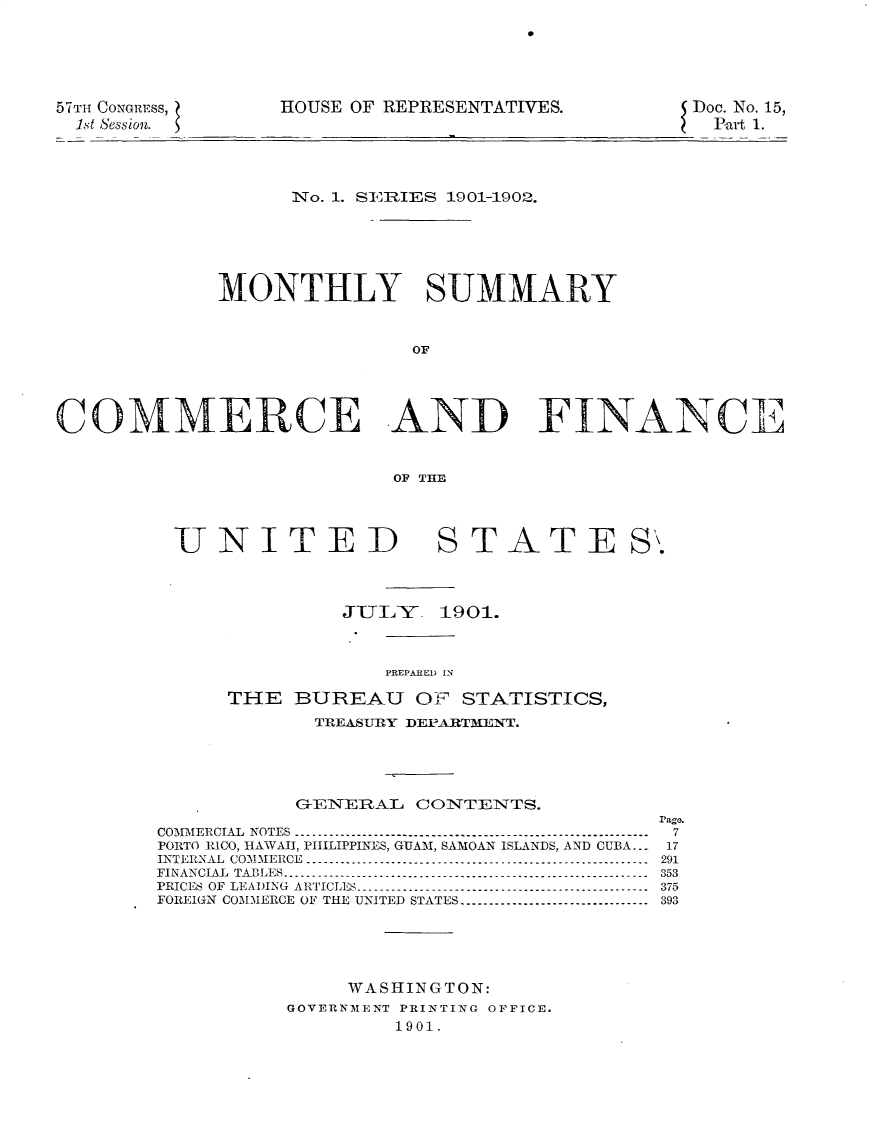 handle is hein.usccsset/usconset31166 and id is 1 raw text is: 





57TH CONGRESS,
  1st Session.


HOUSE OF REPRESENTATIVES.


Doe. No. 15,
  Part 1.


                   No. 1. SE RIES 1901-1902.





             MONTHLY SUMMARY


                            OF




COMMERCE AND FINANCE


                           OF THE


UNITED


STATE S


         JUI, Y  1901.


             PREPARED  IN
THE BUREAU 01 STATISTICS,

       TIREA-UIY DfEPA RTAnT.


           G1ENERAL CONTENTS.
                                        P'ago.
COMMIPERCIAL NOTES -------------------------------------------------------------       7
PORTO RICO, HAWAII, PHILIPPINES, GUAM, SAMOAN ISLANDS, AND CUBA..- 17
INTERNAL CO-MM-IERCE ----------.------------------------------------------------ 291
FINANCIAL TABLES ----------.---------------------------------------------------- 353
PRICES OF LEADING ARTICLES ------------------------------------------------ 375
FOREI(N COMMERCE OF THE UNITED STATES -------------------------------- 393





               WASHINGTON:
          GOVERNMENT PRINTING OFFICE.
                   1901.


