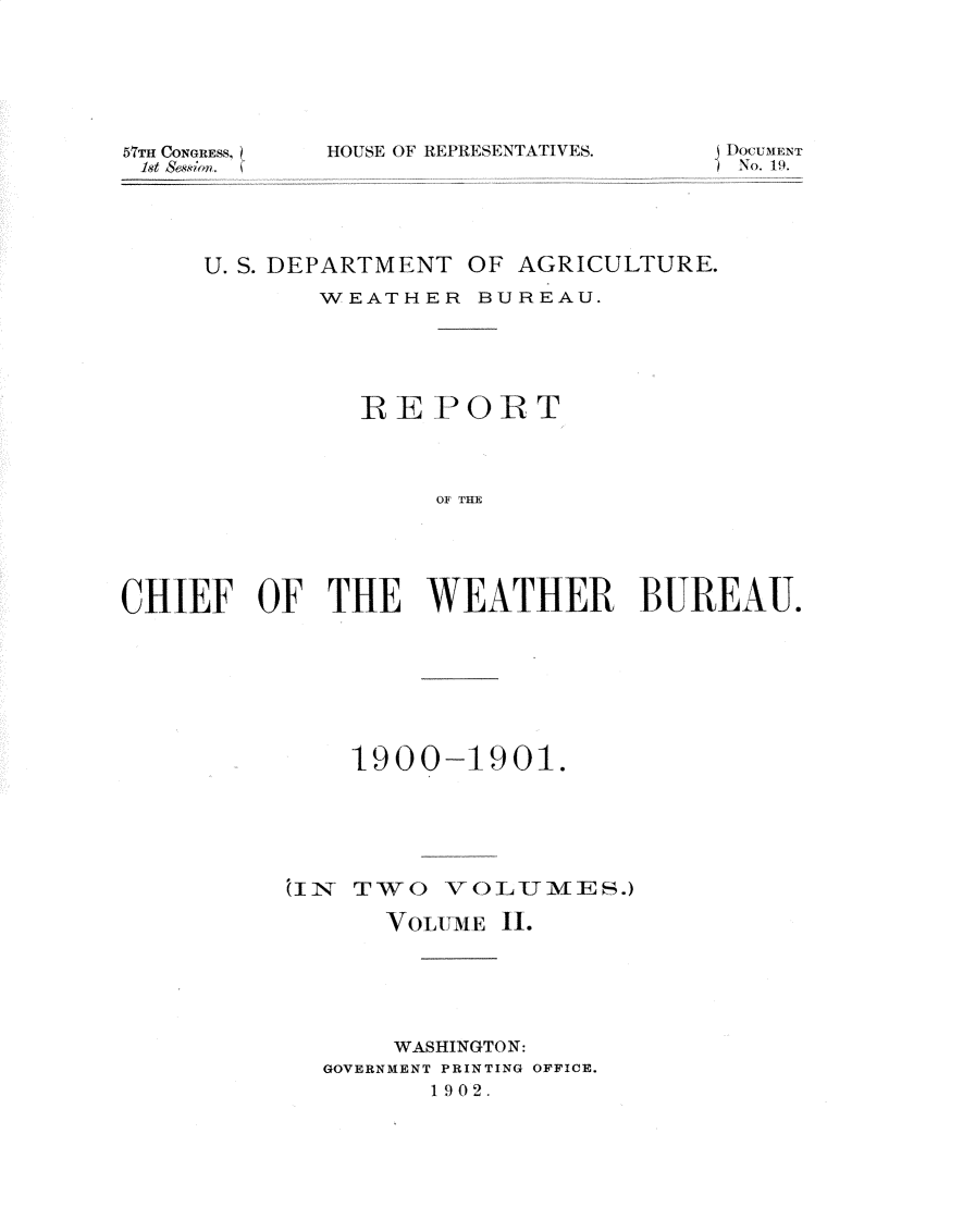 handle is hein.usccsset/usconset31167 and id is 1 raw text is: 






5nTH CONGRESS,
1st Session. (


HOUSE OF REPRESENTATIVES.


SNoCUMENT
1No. 19.


     U. S. DEPARTMENT OF AGRICULTURE.
            WEATHER   BUREAU.





               REPORT




                   OF THE





CHIEF   OF   THE   WEATHER BUREAU.


    1900-1901.






IN  TWO   VOLUMES.)

      VOLUMIE I.






      WASHINGTON:
  GOVERNMENT PRINTING OFFICE.
         1902.


