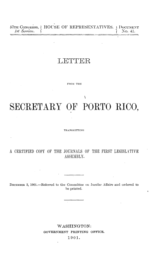handle is hein.usccsset/usconset31169 and id is 1 raw text is: 




57THl CONGRESS, ( HOUSE OF REPRESENTATIVES. DOCUMENT
  1st Sessian.                                -No. 41.


                   LETTER




                       SROM THE





SECRETARY OF PORTO RICO,


TRANSMITTING


A CERTIFIED COPY OF THE


JOURNALS OF
ASSEMBLY.


THE FIRST LEGISLATIVE


DECEMBER 3, 1901.-Referred to


the Committee on Insular Affairs and ordered to
  be printed.


      WASHINGTON:
GOVERNMENT PRINTING OFFICE.
          1901.



