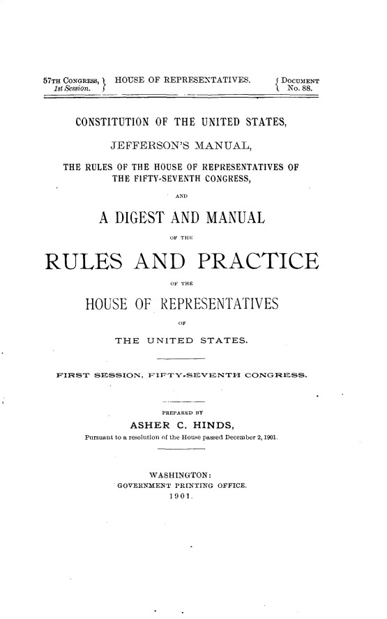 handle is hein.usccsset/usconset31171 and id is 1 raw text is: 







57TH CONGRESS, I HOUSE OF REPRESENTATIVES.  DOCUMENT
  1st &ssion. f                        No. 88.



     CONSTITUTION OF THE UNITED  STATES,


           JEFFERSON'S  MANUAL,

   THE RULES OF THE HOUSE OF REPRESENTATIVES OF
           THE FIFTY-SEVENTH CONGRESS,

                     AND


         A  DIGEST  AND   MANUAL

                    OF THE


RULES AND PRACTICE

                    OF THE


       HOUSE   OF  REPRESENTATIVES

                      OF

            THE  UNITED  STATES.



  F'IRST SESSION, EFIFTY'-SEVENTH CONGRESS.



                   PREPARED BY
              ASHER   C. HINDS,
       Pursuant to a resolution of the House passed December 2,1901.



                 WASHINGTON:
            GOVERNMENT PRINTING OFFICE.
                    1901.



