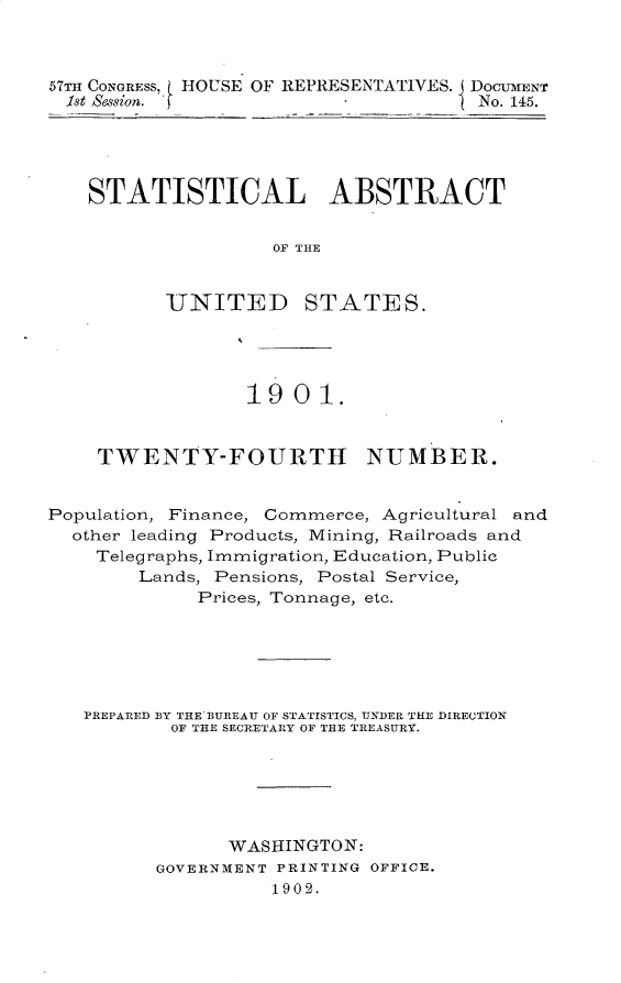 handle is hein.usccsset/usconset31172 and id is 1 raw text is: 



57TH CONGRESS, HOUSE OF REPRESENTATIVES. DOCUMENT
1st Sessian. f                        No. 145.


STATISTICAL ABSTRACT


                OF THE


       -UNITED STATES.


                  19  0 1.


    TWENTY-FOURTH NUMBER.


Population, Finance, Commerce, Agricultural and
  other leading Products, Mining, Railroads and
    Telegraphs, Immigration, Education, Public
        Lands, Pensions, Postal Service,
             Prices, Tonnage, etc.






   PREPARED BY THE BUREAU OF STATISTICS, UNDER THE DIRECTION
           OF THE SECRETARY OF THE TREASURY.






                WASHINGTON:
          GOVERNMENT PRINTING OFFICE.
                    1902.


