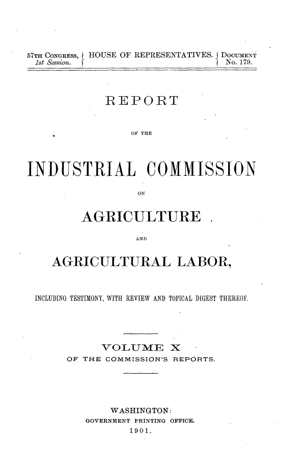 handle is hein.usccsset/usconset31174 and id is 1 raw text is: 





57TH CONGRESS, HOUSE OF REPRESENTATIVES. J DOCUMENT
1st Session.                     No. 179.




             REPORT



                 OF THE




INDUSTRIAL COMMISSION

                  ON


         AGRICULTURE.

                  AND


    AGRICULTURAL LABOR,



 INCLUDING TESTIMONY, WITH REVIEW AND TOPICAL DIGEST THEREOF.





            VOLUME X
       OF THE COMMISSION'S REPORTS.





              WASHINGTON:
          GOVERNMENT PRINTING OFFICE.
                 1901.


