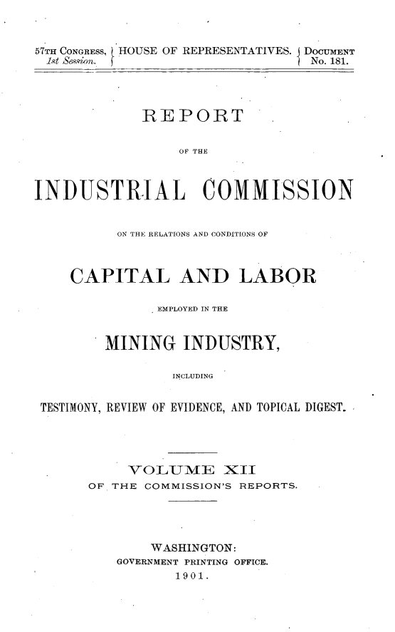handle is hein.usccsset/usconset31175 and id is 1 raw text is: 


57TH CONGRESS, HOUSE OF REPRESENTATIVES. DOCUMENT
1st Ss&sion. j                    No. 181.




             RE   PORT


                  OF THE



INDUSTRIAL COMMISSION


          ON THE RELATIONS AND CONDITIONS OF



    CAPITAL AND LABOR

               EMPLOYED IN THE


         MINING INDUSTRY,

                 INCLUDING


 TESTIMONY, REVIEW OF EVIDENCE, AND TOPICAL DIGEST.


     VOLUTME XII
OF THE COMMISSION'S REPORTS.




        WASHINGTON:
    GOVERNMENT PRINTING OFFICE.
           1901.


