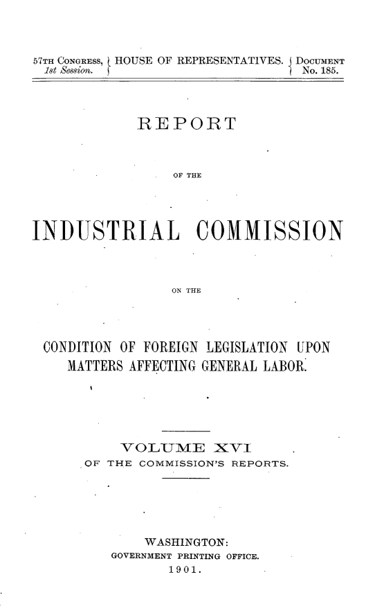 handle is hein.usccsset/usconset31177 and id is 1 raw text is: 



57TH CONGRESS, HOUSE OF REPRESENTATIVES. DOCUMENT
1st ses. fNo. 185.



           REPORT



               OF THE




INDUSTRIAL COMMISSION



               ON THE


CONDITION OF FOREIGN LEGISLATION UPON
   MATTERS AFFECTING GENERAL LABOR.





        VOLUME XVI
    .OF THE COMMISSION'S REPORTS.


    WASHINGTON:
GOVERNMENT PRINTING OFFICE.
      1901.



