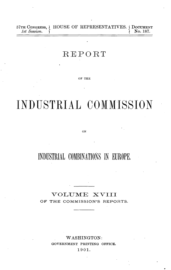 handle is hein.usccsset/usconset31178 and id is 1 raw text is: 



57TH CONGRESS,  HOUSE OF REPRESENTATIVES. jDOCUMENT
1st Session.                    I No. 187.


             REPORT




                  OF THE





INDUSTRIAL COMMISSION




                   ON


INDUSTRIAL COMBINATIONS IN EUROPE.






    VOLUME XVIII

 OF THE COMMISSION'S REPORTS.







        WASHINGTON:
    GOVERNMENT PRINTING OFFICE.
           1901.


