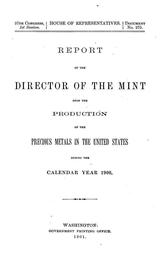 handle is hein.usccsset/usconset31179 and id is 1 raw text is: 



57T CONGRESS, HOUSE OF REPRESENTATIVES. I DocumEr
1st Session. £                    No. 275.


             REPORT


                  OF THE



DIRECTOR OF THE MINT

                  UPON THE


      PRODUCTION

             OF THE


PRECIOUS METALS IN THE UNITED STATES


            DURING THE


CALENDAR YEAR 1900.










     WASHINGTON:
 GOVERNMENT PRINTING OFFICE.
        1901.


