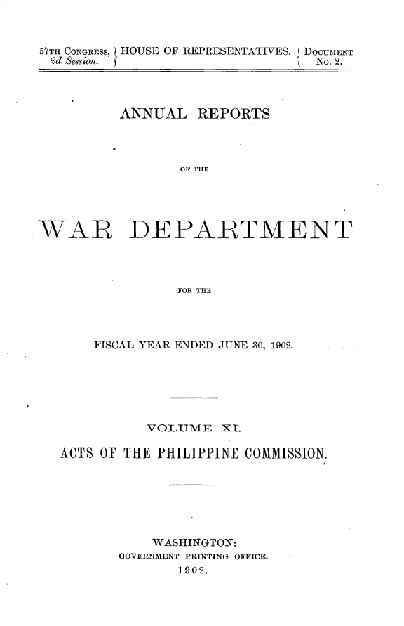 handle is hein.usccsset/usconset31185 and id is 1 raw text is: 


57TH CONGRESS, HOUSE OF REPRESENTATIVES. J DOCUMENT
  2d Seso. 5                    No. 2.




          ANNUAL REPORTS



                 OF THE





WAR DEPARTMENT




                 FOR THE


    FISCAL YEAR ENDED JUNE 30, 1902.






          VOLUME _XI.

ACTS OF THE PHILIPPINE COMMISSION.







           WASHINGTON:
       GOVERNMENT PRINTING OFFICOL
              1902.


