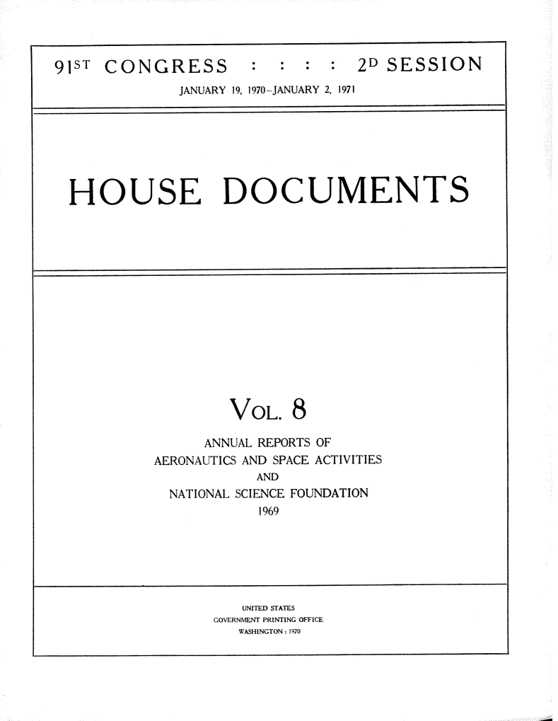 handle is hein.usccsset/usconset31186 and id is 1 raw text is: 



91ST  CONGRESS : : : : 2D SESSION
              JANUARY 19, 1970- JANUARY 2, 1971


HOUSE DOCUMENTS


VOL.


8


      ANNUAL REPORTS OF
AERONAUTICS AND SPACE ACTIVITIES
            AND
  NATIONAL SCIENCE FOUNDATION
            1969


   UNITED STATES
GOVERNMENT PRINTING OFFICE
   WASHINGTON: 1970


