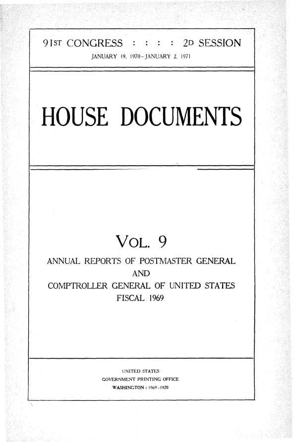 handle is hein.usccsset/usconset31187 and id is 1 raw text is: 


9 sT CONGRESS               2D SESSION
         JANUARY 19, 1970-JANUARY 2, 1971


HOUSE DOCUMENTS


             VOL. 9
ANNUAL REPORTS OF POSTMASTER GENERAL
                 AND
COMPTROLLER  GENERAL OF UNITED STATES
              FISCAL 1969


    UNITED STATES
GOVERNMENT PRINTING OFFICE
  WASHINGTON: 1969-1970


