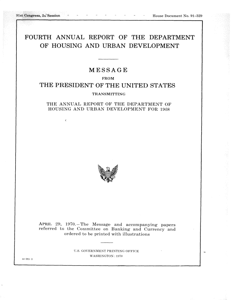 handle is hein.usccsset/usconset31190 and id is 1 raw text is: 






FOURTH ANNUAL REPORT OF THE DEPARTMENT

     OF  HOUSING   AND   URBAN   DEVELOPMENT




                     MESSAGE
                         FROM
     THE  PRESIDENT OF THE UNITED STATES


                 TRANSMITTING

  THE  ANNUAL REPORT OF THE DEPARTMENT  OF
  HOUSING  AND URBAN  DEVELOPMENT  FOR 19638























APRIL 29, 1970.-The Message and accompanying papers
referred to the Committee on Banking and Currency and
        ordered to be printed with illustrations


U.S. GOVERNMENT PRINTING OFFICE
     WASHINGTON : 970


44 093


!)I,,,t 2u


House Docurfient No.  )1-329


