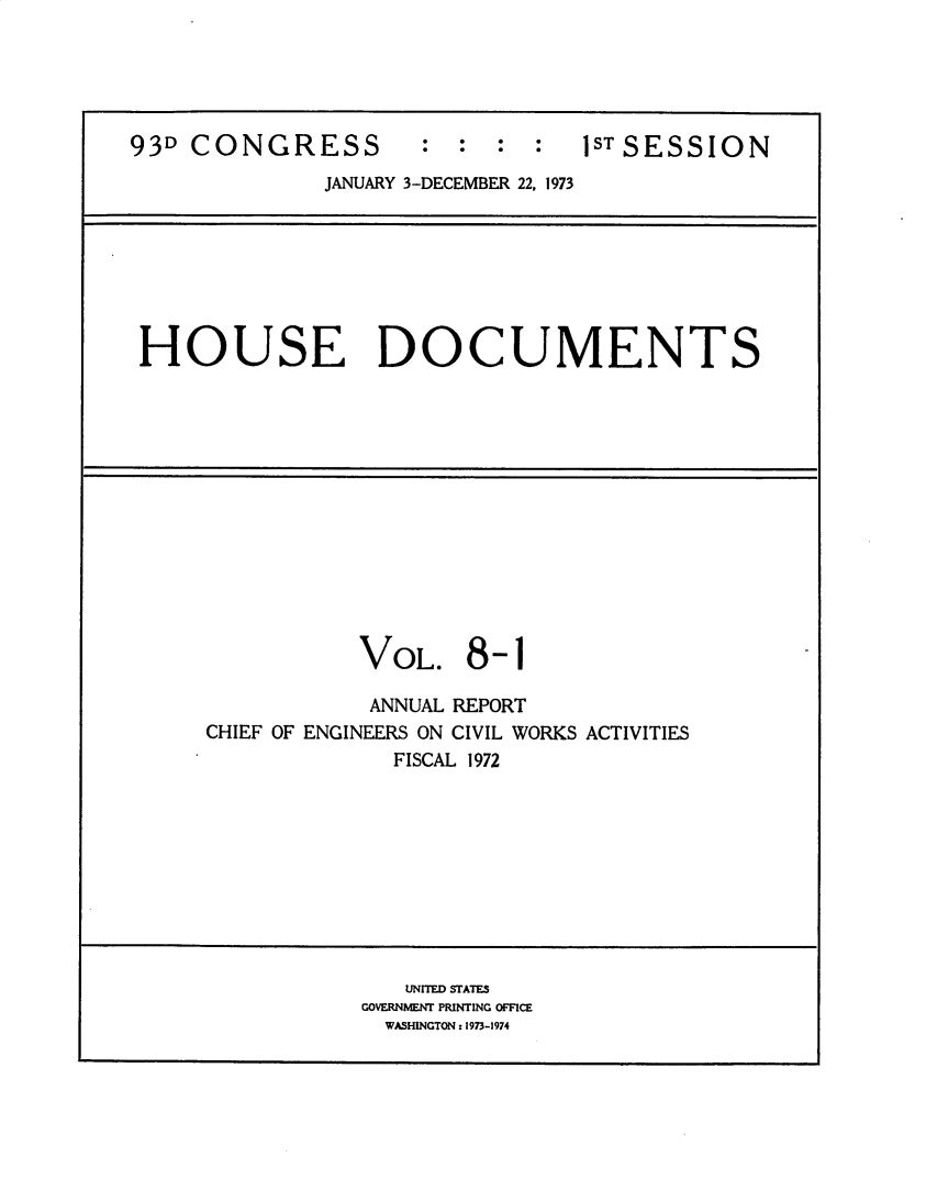 handle is hein.usccsset/usconset31192 and id is 1 raw text is: 





93D CONGRESS : : : : lSTSESSION
              JANUARY 3-DECEMBER 22, 1973


HOUSE DOCUMENTS


VOL.


8-1


            ANNUAL REPORT
CHIEF OF ENGINEERS ON CIVIL WORKS ACTIVITIES
              FISCAL 1972


   UNITED STATES
GOVERNMENT PRINTING OFFICE
  WASHINGTON: 1973-1974


