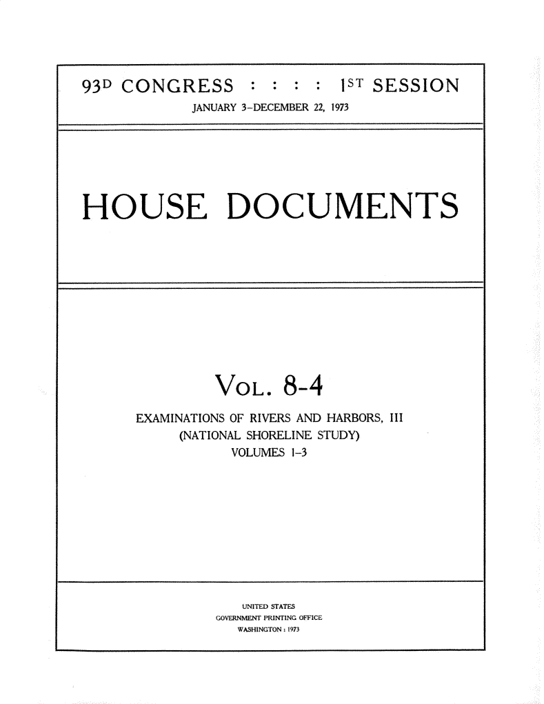 handle is hein.usccsset/usconset31193 and id is 1 raw text is: 





93D  CONGRESS : : : : 1sT SESSION
             JANUARY 3-DECEMBER 22, 1973


HOUSE DOCUMENTS


VOL.


8-4


EXAMINATIONS OF RIVERS AND HARBORS, III
     (NATIONAL SHORELINE STUDY)
           VOLUMES 1-3


   UNITED STATES
GOVERNMENT PRINTING OFFICE
   WASHINGTON : 1973


