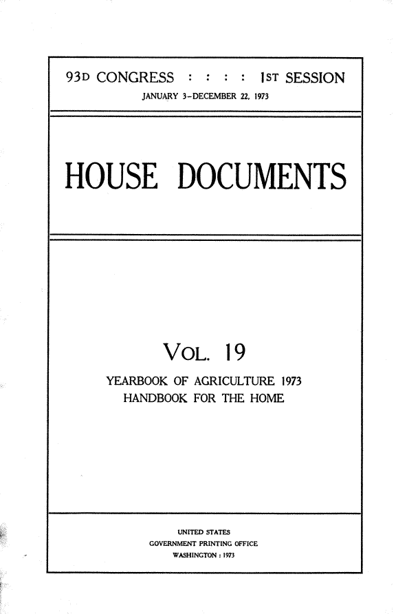 handle is hein.usccsset/usconset31194 and id is 1 raw text is: 




93D CONGRESS     : :  : :  1ST SESSION
          JANUARY 3-DECEMBER 22, 1973


HOUSE DOCUMENTS


        VOL. 19

YEARBOOK OF AGRICULTURE 1973
  HANDBOOK  FOR THE HOME


    UNITED STATES
GOVERNMENT PRINTING OFFICE
   WASHINGTON: 1973


