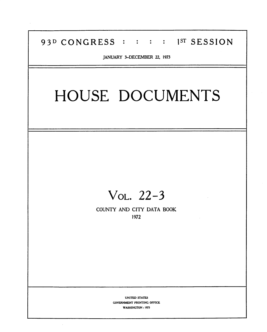 handle is hein.usccsset/usconset31195 and id is 1 raw text is: 






93D  CONGRESS        :  :  :   :   ST SESSION

                JANUARY 3-DECEMBER 22, 1973






   HOUSE DOCUMENTS

















                 VOL. 22-3

              COUNTY AND CITY DATA BOOK
                       1972













                     UNITED STATES
                  GOVERNMENT PRINTING OFFICE
                     WASHINGTON: 1973


