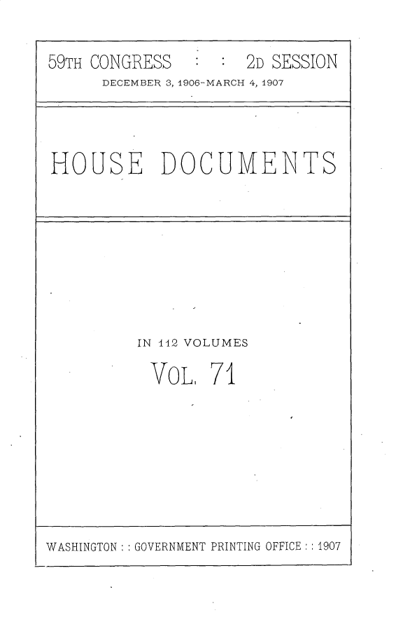 handle is hein.usccsset/usconset31198 and id is 1 raw text is: 


59TH CONGRESS        2D SESSION
      DECEMBER 3, 1906-MARCH 4, 1907


HOUSE DOCUMENTS


IN 12 VOLUMES

VOL 71


WASHINGTON: GOVERNMENT PRINTING OFFICE: :1907


