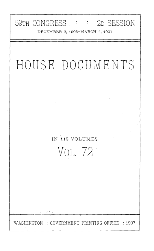 handle is hein.usccsset/usconset31199 and id is 1 raw text is: 

59TH CONGRESS        2D SESSION
      DECEMBER 3, 1906-MARCH 4, 1907


HOUSE DOCUMENTS


IN 112 VOLUMES

VOL, 72


WASHINGTON   GOVERNMENT PRINTING OFFICE :1907


