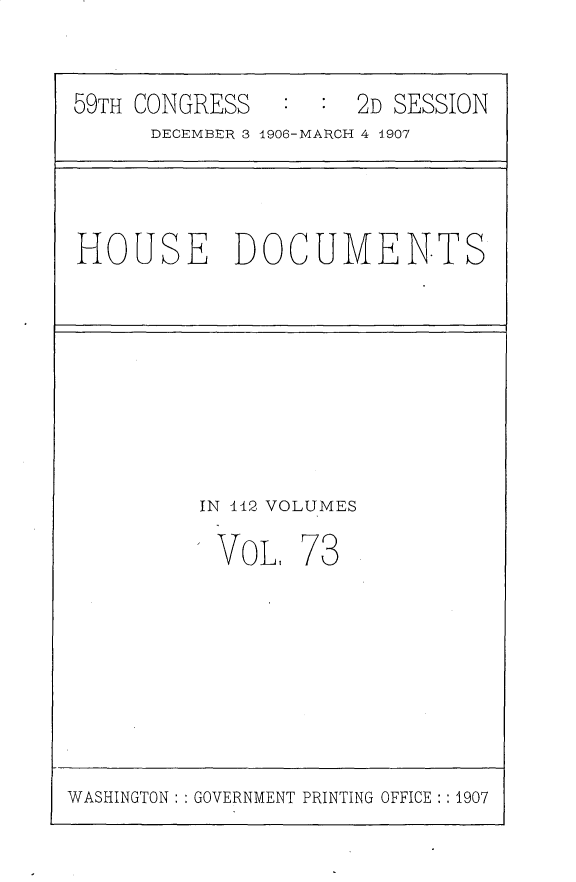 handle is hein.usccsset/usconset31200 and id is 1 raw text is: 

59TH CONGRESS        2D SESSION
      DECEMBER 3 1906-MARCH 4 1907


HOUSE DOCUMENTS


IN 112 VOLUMES


VoL,


73


WASHINGTON: GOVERNMENT PRINTING OFFICE:: 1907


