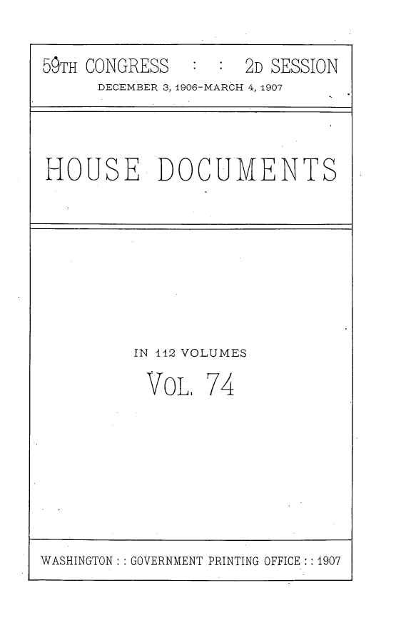 handle is hein.usccsset/usconset31201 and id is 1 raw text is: 

59TH CONGRESS        2D SESSION
      DECEMBER 3, 1906-MARCH 4, 1907


HOUSE DOCUMENTS


IN 442 VOLUMES


VOL.


74


WASHINGTON : GOVERNMENT PRINTING OFFICE :1907


