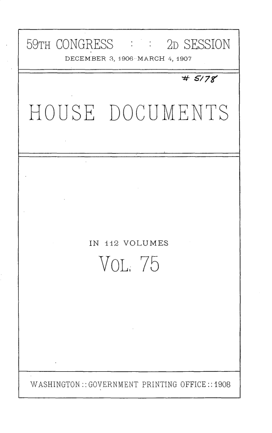 handle is hein.usccsset/usconset31202 and id is 1 raw text is: 


59TH CONGRESS        2D SESSION
      DECEMBER 3, 1906 MARCH 4, 1907


HOUSE DOCUMENTS


IN 112 VOLUMES

VOL; 75


WASHINGTON GOVERNMENT PRINTING OFFICE1908



