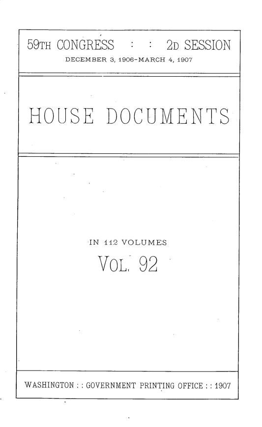handle is hein.usccsset/usconset31206 and id is 1 raw text is: 

59TH CONGRESS        2D SESSION
      DECEMBER 3, 1906-MARCH 4, 1907


HOUSE DOCUMENTS


IN 442 VOLUMES


VOL,


92


WASHINGTON : GOVERNMENT PRINTING OFFICE  1907


