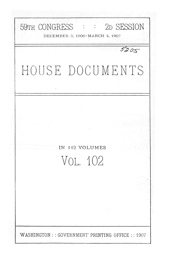 handle is hein.usccsset/usconset31212 and id is 1 raw text is: 


59TH CONGRESS        2D SESSION
      DECEM9EIff  . 1906-MARCH 4, l9W




HOUSE DOCUMENTS









          IN 142 VOLUMES

          VOL, 102


WASHINGTON:: GOVERNMENT PRINTING OFFICE:: 1907


