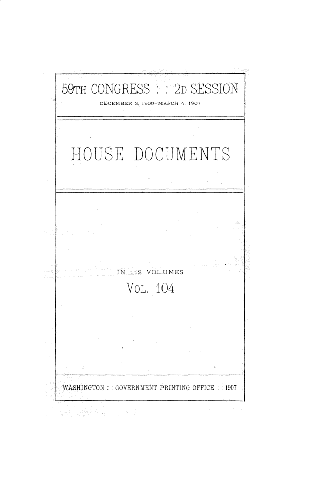 handle is hein.usccsset/usconset31214 and id is 1 raw text is: 






59TH CONGRESS       2D SESSION
       DECEMBER 3, iU06-MARCH 4, 1907


HOUSE DOCUMENTS


IN 112 VOLUMES
  VOL. 104


WASHINGTON : GOVERNMENT PRINTING OFFICE  1907


