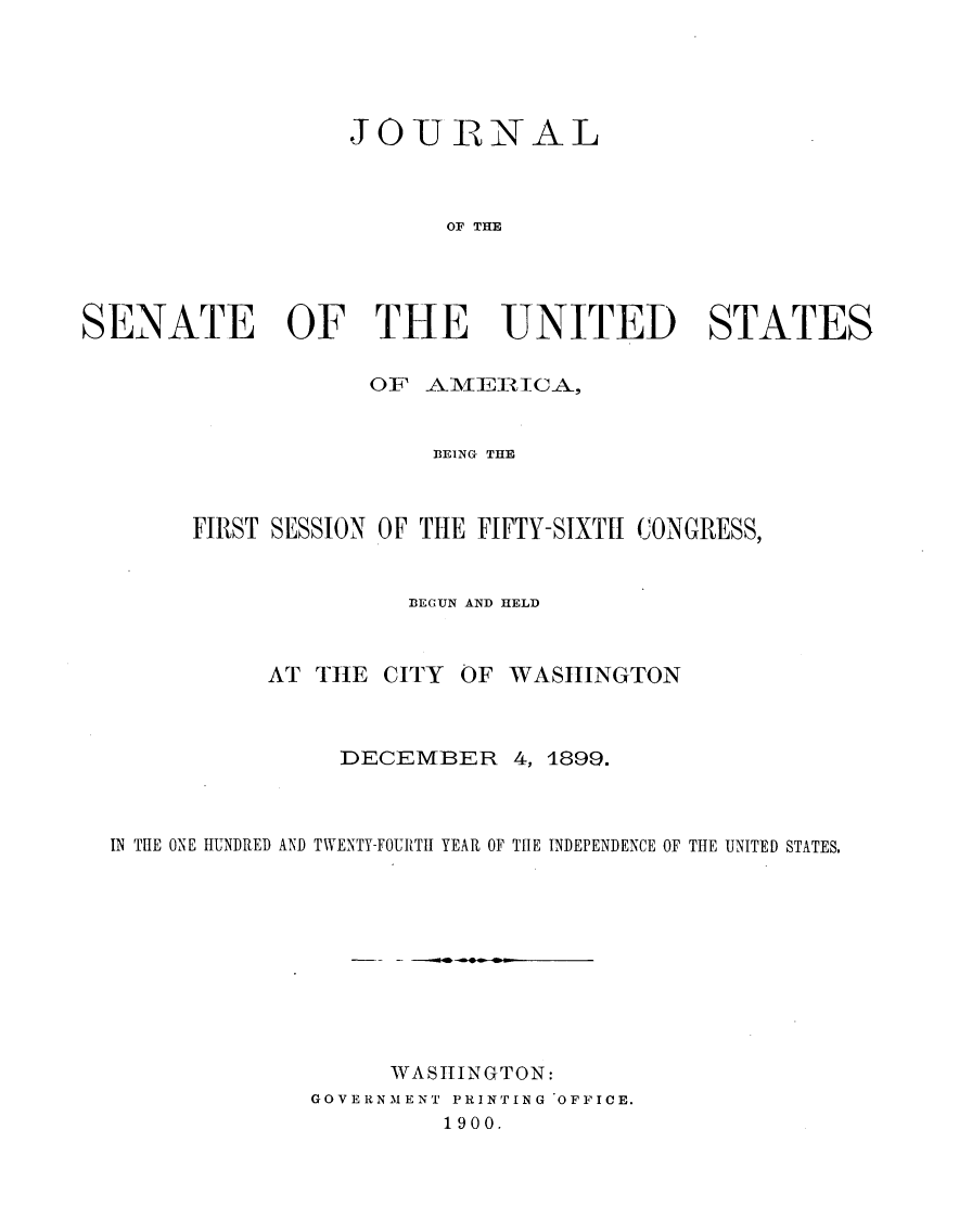 handle is hein.usccsset/usconset31218 and id is 1 raw text is: 





                  JOURNAL



                         OF THE




SENATE OF THE UNITED STATES

                    OF AME]RICA,


                        13EING THE



        FIRST SESSION OF THE FIFTY-SIXTII CONGRESS,


                      BEGUN AND HELD



             AT THE CITY  OF WASHINGTON



                 DECEMBER 4, 1899.



  IN THE ONE HUNDRED AND TWENTY-FOURTH YEAR OF THE INDEPENDENCE OF THE UNITED STATES.










                     WASHINGTON:
                GOVERNMENT PRINTING OFFICE.
                         1900.


