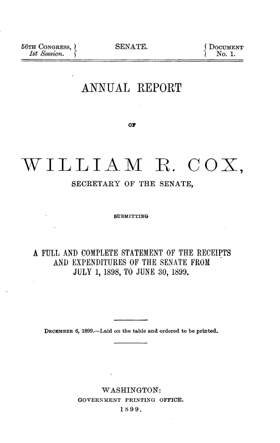 handle is hein.usccsset/usconset31219 and id is 1 raw text is: 




56TH CONGRESS,
  1st Session.


E DOCUMENT
)  No. 1.


ANNUAL


REPORT


OF


WILLIAM R. COX,

           SECRETARY  OF THE SENATE,



                   SUBMITTING




   A FULL AND COMPLETE STATEMENT OF THE RECEIPTS
       AND EXPENDITURES OF THE SENATE FROM
           JULY 1, 1898, TO JUNE 30, 1899.


DECEMBER 6, 1899.-Laid on the table and ordered to be printed.






            WASHINGTON:
       GOVERNMENT PRINTING OFFICE.
                1899.


SENATE.


