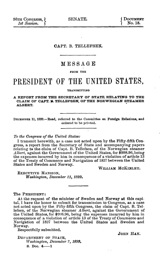 handle is hein.usccsset/usconset31222 and id is 1 raw text is: 


56M  CONGRESS,           SENATE.                  DOCUMENT
  1st Session.                                      No. 18.




                   CAPT. B. TELLEPSEN.



                      MESSAGE
                          FROM THE


PRESIDENT OF THE UNITED STATES,
                         ThrnsmrrmeK
A REPORT  FROM  THE  SECRETARY   OF STATE, RELATING  TO THE
  CLAIM OF CAPT. B. TELLEPSEN, OF THE NORWEGIAN STEAMER
  ALBERT.


DECEMBER 11, 1899.-Read, referred to the Committee on Foreign Relations, and
                      ordered to be printed.


To the Congress of the United States:
  I transmit herewith, as a case not acted upon by the Fifty-fifth Con-
gress, a report from the Secretary of State and accompanying papers
relating to the claim of Capt. B. Tellefsen, of the Norwegian steamer
Albert, against the Government of the United.States, for $998.96,being
the expenses incurred by him in consequence of a violation of article 13
of the Treaty of Commerce and Navigation of 1827 between the United
States and Sweden and Norway.
                                       WILLIAM  MCKINLEY.
  EXECUTIVE  MANSION,
      Washington, December 11, 1899.



The PRESIDENT:
  At the request of the minister of Sweden and Norway at this capi-
tal, I have the honor to submit for transmission to Congress, as a case
not acted upon by the Fifty-fifth Congress, the claim of Capt. B. Tel-
lefsen, of the Norwegian steamer Albert, against the Government of
the United States, for $998.96, being the expenses incurred by him in
consequence of a violation of article 13 of the Treaty of Commerce-and
Navigation of 1827 between the United States and Sweden  and
Norway.
  Respectfully submitted.
                                                JOHN  HAY.
  DEPARTMENT   OF STATE,
      Washington, December 7, 1899.
      S. Doc. 4-1


