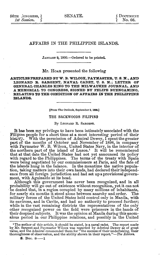 handle is hein.usccsset/usconset31225 and id is 1 raw text is: 

56m   'ONGRESS,            SENATE.                     DOCUMENT
   1st Session.                                         No. 66.




          AFFAIRS IN THE PHILIPPINE ISLANDS.


                JANUAny 9, 1900.-Ordered to be printed.


                Mr.  HoAR  presented the following
ARTICLES  PREPARED BY W. B.   WILCOX,  PAYMASTER,   U. S. N., AND
  LEONARD R. SARGENT, NAVAL CADET, U. S. N.; LETTER OF
  GENERAL   CHARLES   KING  TO THE  MILWAUKEE JOURNAL, AND
  A MEMORIAL TO CONGRESS, SIGNED BY FELIPE BUENCAMINO,
  RELATING   TO THE CONDITION   OF AFFAIRS  IN THE  PHILIPPINE
  ISLANDS.

                    [From The Outlook, September 2, 1899.]
                    THE BACKWOODS   FILIPINO
                      By LEoNARD R. SARGENT.
  It has been my privilege to have been intimately associated with the
Filipino people for a short time at a most interesting period of their
history. With  the permission of Admiral Dewey I spent the greater
part of the months of October  and November  of 1898 in company
with Paymaster W.  B. Wilcox, United States Navy, in tle interior of
the northern part of the island of Luzon.' It will be remembered
that at that date the United States had not yet announced its policy
with regard to the Philippines. The terms of the treaty with Spain
were being negotiated by our commissioners at Paris, and the fate of
the islands hung in the balance. In the meantime the native popula-
tion, taking matters into their own bands, had declared their independ-
ence from all foreign jurisdiction and had set up a provisional govern-
ment, with Aguinaldo at its head.
  Although  this government has never been  recognized, and in all
probability will go out of existence without recognition, yet it can not
be denied that, in a region occupied by many millions of inhabitants,
for nearly six months it stood alone between anarchy and order. The
military forces of the United States held control only in Manila, with
its environs, and in Cavite, and had no authority to proceed further;
while in the vast remaining districts the representatives of the only
other recognized power on  the field were prisoners in the hands of
their despised subjects. It was the opinion at Manila during this anom-
alous period in our Philippine relations, and possibly in the United
  1 The author of this article, it should be stated, is a naval cadet. The report made
by Mr. Sargent and Paymaster Wilcox was regarded by Admiral Dewey as of great
value, and the Admiral commended them for' the success of their undertaking, their
thoroughness of observation, and the ability shown in their report.-The Editors.
     S. Doc. 8-1


