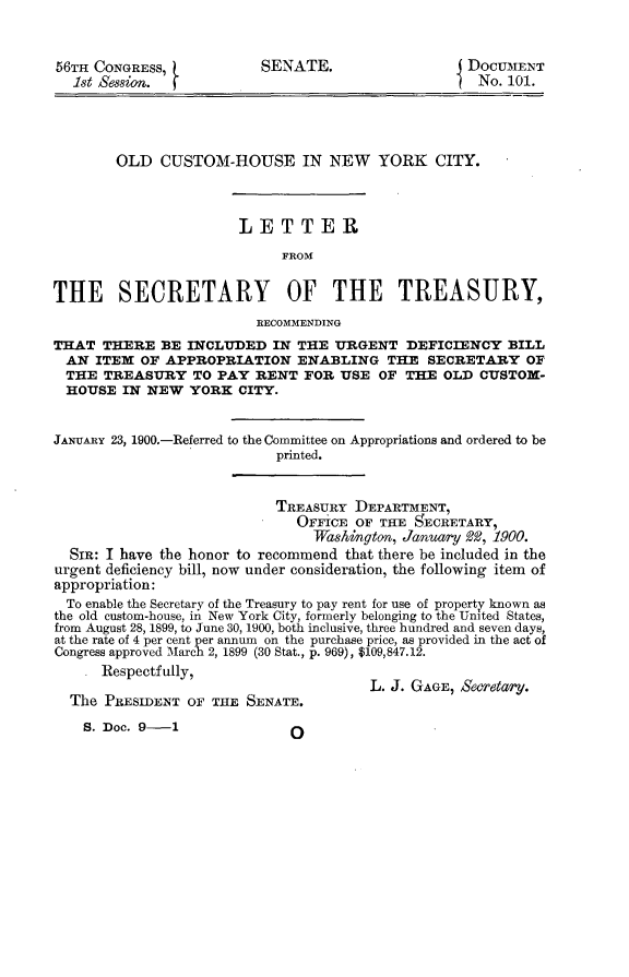 handle is hein.usccsset/usconset31226 and id is 1 raw text is: 


56TH CONGRESS,)           SENATE.                   DOCUMENT
  1st Session. (                                     No. 101.




        OLD  CUSTOM-HOUSE IN NEW YORK CITY.



                       LETTER
                             FROM


THE SECRETARY OF THE TREASURY,
                         RECOMMENDING
THAT  THERE  BE  INCLUDED  IN  THE URGENT   DEFICIENCY   BILL
  AN ITEM  OF APPROPRIATION ENABLING THE SECRETARY OF
  THE TREASURY   TO  PAY RENT  FOR  USE  OF THE  OLD CUSTOM-
  HOUSE  IN NEW  YORK  CITY.


JANUARY 23, 1900.-Referred to the Committee on Appropriations and ordered to be
                            printed.


                            TREASURY  DEPARTMENT,
                              OFFiCE  OF THE SECRETARY,
                                 Washington, January 2, 1900.
  SmR: I have the honor to recommend that there be included in the
urgent deficiency bill, now under consideration, the following item of
appropriation:
  To enable the Secretary of the Treasury to pay rent for use of property known as
the old custom-house, in New York City, formerly belonging to the United States,
from August 28, 1899, to June 30, 1900, both inclusive, three hundred and seven days,
at the rate of 4 per cent per annum on the purchase price, as provided in the act of
Congress approved March 2, 1899 (30 Stat., p. 969), $109,847.12.
     .Respectfully,
                                        L. J. GAGE, S0etary.
  The PRESIDENT  OF THE SENATE.


S. Doe. 9-1


O


