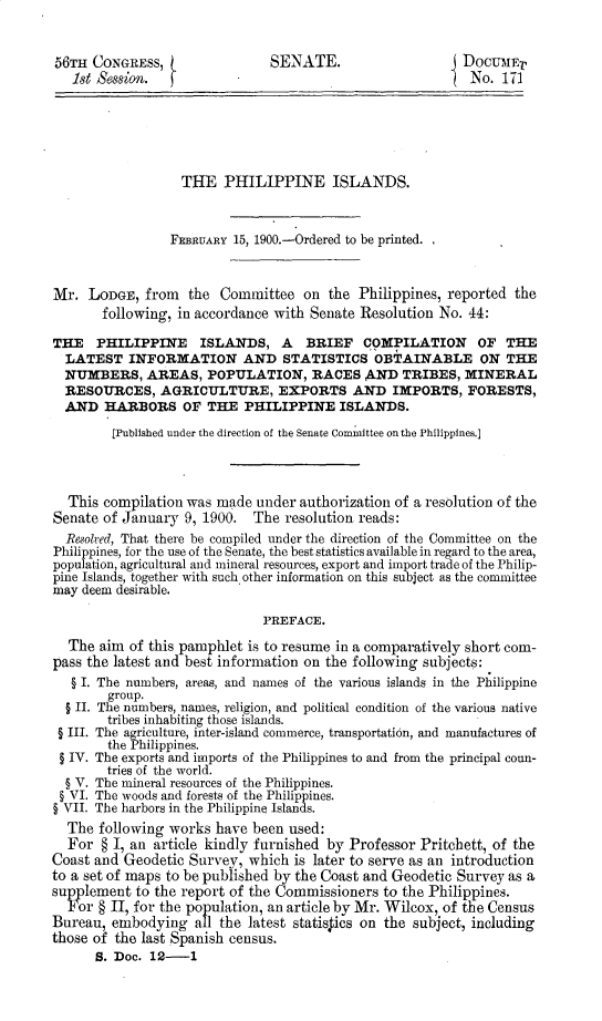 handle is hein.usccsset/usconset31230 and id is 1 raw text is: 


56TH  CONGRESs,                SENATE.                    DocUMEV
   18t Session.  f                                         No. 171






                  THE   PHILIPPINE ISLANDS.


                  FEBRUARY 15, 1900.-Ordered to be printed.    -


Mr.  LODGE,  from  the  Committee  on  the Philippines, reported the
       following, in accordance with Senate Resolution No. 44:

THE   PHILIPPINE ISLANDS, A BRIEF COMPILATION OF THE
  LATEST   INFORMATION AND STATISTICS OBTAINABLE ON THE
  NUMBERS,   AREAS,   POPULATION, RACES AND TRIBES, MINERAL
  RESOURCES,   AGRICULTURE, EXPORTS AND IMPORTS, FORESTS,
  AND  HARBORS OF THE PHILIPPINE ISLANDS.
        [Published under the direction of the Senate Committee on the Philippines.]



  This compilation was made  under authorization of a resolution of the
Senate of January  9, 1900. The  resolution reads:
  Resolved, That there be compiled under the direction of the Committee on the
Philippines, for the use of the Senate, the best statistics available in regard to the area,
population, agricultural and mineral resources, export and import trade of the Philip-
pine Islands, together with such other information on this subject as the committee
may deem desirable.

                              PREFACE.

  The  aim of this pamphlet is to resume in a comparatively short com-
pass the latest and best information on the following subjects:
   § I. The numbers, areas, and names of the various islands in the Philippine
        group.
  § II. The numbers, names, religion, and political condition of the various native
        tribes inhabiting those islands.
 § III. The agriculture, inter-island commerce, transportation, and manufactures of
        the Philippines.
 § IV. The exports and imports of the Philippines to and from the principal coun-
        tries of the world.
  § V. The mineral resources of the Philippines.
  § VI. The woods and forests of the Philippines.
§ VII. The harbors in the Philippine Islands.
  The  following works have been used:
  For  § I, an article kindly furnished by Professor Pritchett, of the
Coast and Geodetic Survey,  which is later to serve as an introduction
to a set of maps to be published by the Coast and Geodetic Survey as a
supplement  to the report of the Commissioners to the Philippines.
  For §H,  for the population, an article by Mr. Wilcox, of the Census
Bureau, embodying   all the latest statistics on the subject, including
those of the last Spanish census.
      S. Doc. 12-1


