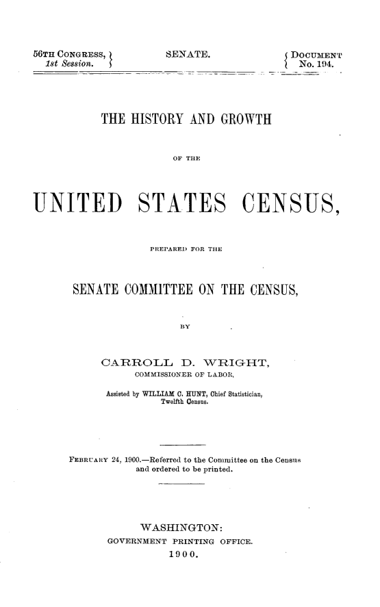 handle is hein.usccsset/usconset31232 and id is 1 raw text is: 




56TH CONGRESS,
  1st Session.


SENATE.


DOCUMENT
No. 194.


           THE   HISTORY  AND   GROWTH



                        OF TATE




UNITED STATES CENSUS,


              PREPARRI) FOR THE




 SENATE  COMMITTEE ON THE CENSUS,



                   BY



     CARROLL D. WRIG-HT,
           COMMISSIONER OF LABOR,

      Assisted by WILLIAM C. HUNT, Chief Statistician,
                Twelfth Census.





FEBRUARY 24, 1900.-Referred to the Committee on the Census
           and ordered to be printed.





           WASHINGTON:
       GOVERNMENT PRINTING OFFICE.
                 1900.



