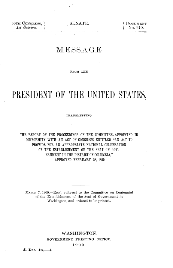 handle is hein.usccsset/usconset31233 and id is 1 raw text is: 



56TH CONGRESS,
  1st Session.


SDocuMENT
)  No. 21.0.


                    MESSAGE



                          FROM THE




PRESIDENT OF THE UNITED STATES,



                        TRANSMITTING



    THE REPORT OF THE PROCEEDINGS OF THE COMMITTEE - APPOINTED IN
      CONFORMITY WITH AN ACT OF CONGRESS ENTITLED AN ACT TO
         PROVIDE FOR AN APPROPRIATE NATIONAL CELEBRATION
            OF THE ESTABLISHMENT OF THE SEAT OF GOV-
               ERNMENT IN THE DISTRICT OF COLUMBIA,
                   APPROVED FEBRUARY 28, 1899.






      MARCH 7, 1900.-Read, referred to the Committee on Centennial
          of the Establishment of the Seat of Government in
                Washington, and ordered to be printed.






                      WASHINGTON:
                GOVERNMENT  PRINTING  OFFICE.
                           1900.
     8. Doc. 16-1


SENATE.


