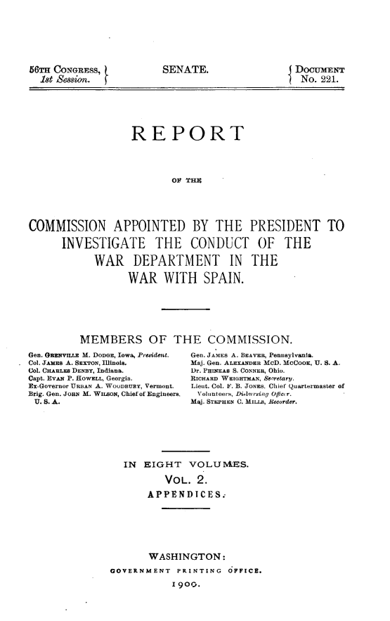 handle is hein.usccsset/usconset31235 and id is 1 raw text is: 








56TrH CONGRESS,
  18t Session.


SENATE.


DocumENT
No.  221.


                   REPORT





                           OF THU






COMMISSION APPOINTED BY THE PRESIDENT TO

      INVESTIGATE THE CONDUCT OF THE

            WAR DEPARTMENT IN THE

                  WAR WITH SPAIN.


MEMBERS OF THE COMMISSION.


Gen. GRENVIUE M. DODGE, Iowa, Prebident.
Col. JAmEB A. SEXTON, Illinois.
Col. CHARLES DENBY, Indiana.
Capt. EVAN P. HOWELL, Georgia.
Ex-Governor URBAN A. WOODBURY, Vermont.
Brig. Gen. JoaN M. WISON, Chief of Engineers,
U. S. A.


Gen. JAMES A. BEAVER, PenDsylVania.
Maj. Gen. ALEXANDER McD. MCCOOK, U. S. A.
Dr. PHINEAS S. CONNER, Ohio.
RICHARD WEIGHTMAN, 88 retary.
Lieut. Col. F. B. JONES, Chief Quartermaster of
Volunteers, Dibursing Ofiieur.
Maj. STEPHEn C. MILLs, Recorder.


IN  EIGHT   VOLUIVES.

        VOL.  2.

    APPENDICES.


       WASHINGTON:

GOVERNMENT  PRINTING  OFFICE.

           I 9oo.


