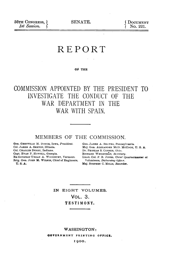 handle is hein.usccsset/usconset31236 and id is 1 raw text is: 





56TH CONGRESS,
  let Session.


SENATE.


DoCUMENT
No.  221.


                   REPORT




                          01 THE





COMMISSION APPOINTED BY THE PRESIDENT TO

      INVESTIGATE THE CONDUCT OF THE

            WAR DEPARTMENT IN THE

                  WAR WITH SPAIN.


MEMBERS OF THE COMMISSION.


Gen. GRENVILLE M. DODGE, Iowa, Prehident.
Col. JAMES A. SEXTON, Illinois.
Col. CHARLEs DENBY, Indiana.
Capt. EVAN P. HowEL, Georgia.
Ex-Governor URBAN A. WOODBURY, Vermont.
Brig. Gen. JOHN M. WILSoN, Chief of Engineers,
U. S. A.


Gen. JAMES A. BEAVER, Pennsylvania.
Maj. Gen. ALEXANDER MCD. McCooK, U. S. A.
Dr. PHINEAS S. CONNER, Ohio.
RICHARD WEIGHTMHIN, Se..retary.
Lieut. Col. F. B. JONES, Chief Quartermaster of
Volunteers, Dibursing Ofeiccr.
Maj. STEPHEN C. MILLS, Recorder.


IN  EIGHT   VOLUMES.

        VOL.  3.

     TESTIMONY.


       WASHINGTON:
GOVERNMENT  PRINTING  OFFICE.

            1900.


