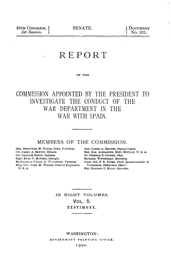 handle is hein.usccsset/usconset31238 and id is 1 raw text is: 







56T  CONGRESS,
  1st Session. t


                   REPORT





                          OF THU





COMMISSION APPOINTED BY THE PRESIDENT TO

      INVESTIGATE THE CONDUCT OF THE

            WAR DEPARTMENT IN THE

                  WAR WITH SPAIN.







         MEMBERS OF THE COMMISSION.


Gen. GRENVILLE M. DODGE, Iowa, Prebident.
Col. JAMES A. SEXTON, Illinois.
Col. CHARLES DENBY, Indiana.
Capt. EVAN P. HowELL, Georgia.
Ex-Governor URBAN A. WOODBURY, Vermont.
Brig. Gen. JomN.M. WILsoN, Chief of Engineers,
U. S. A.


Gen. JAMEs A. BEAVER, PenDBylvania.
Maj. Gen. AiEXANDER MOD. MCCOOK, U. S. A.
Dr. PuNEn S. CoNNER, Ohio.
RIcHARD WEIGHTMAN, &ecretary.
Lieut. Col. F. B. JoNEs, Chief Quartermaster of
Volunteers, Disbursing Offeer.
Maj. STEPHEN C. MILLS, Recorder.


IN  EIGHT   VOLUMES.

        VOL.  5.

     TESTIMONY.


       WASHINGTON:

GOVERNMENT  PRINTING  OFFICE.

           I 900.


SENATE.


DoCUMENT
No.  221.


